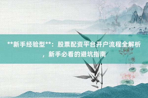 **新手经验型**：股票配资平台开户流程全解析，新手必看的避坑指南