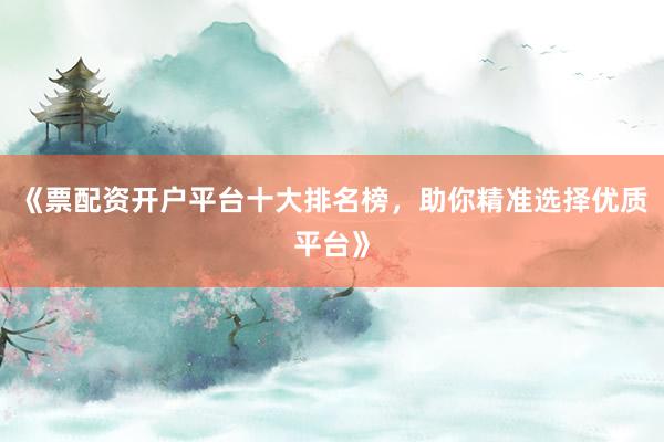 《票配资开户平台十大排名榜，助你精准选择优质平台》