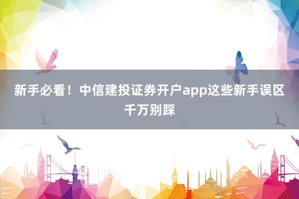 新手必看！中信建投证券开户app这些新手误区千万别踩